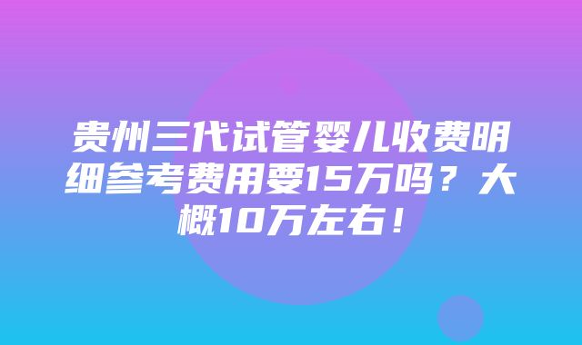 贵州三代试管婴儿收费明细参考费用要15万吗？大概10万左右！