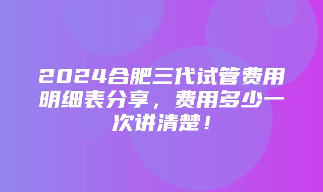 2024合肥三代试管费用明细表分享，费用多少一次讲清楚！