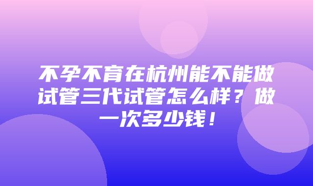 不孕不育在杭州能不能做试管三代试管怎么样？做一次多少钱！