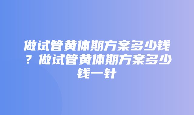 做试管黄体期方案多少钱？做试管黄体期方案多少钱一针