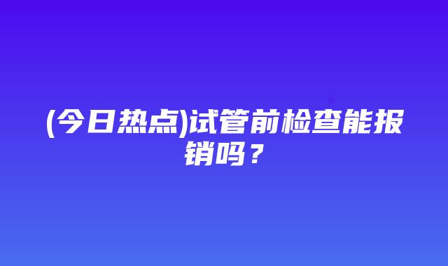 (今日热点)试管前检查能报销吗？