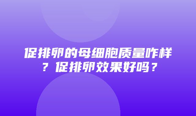 促排卵的母细胞质量咋样？促排卵效果好吗？