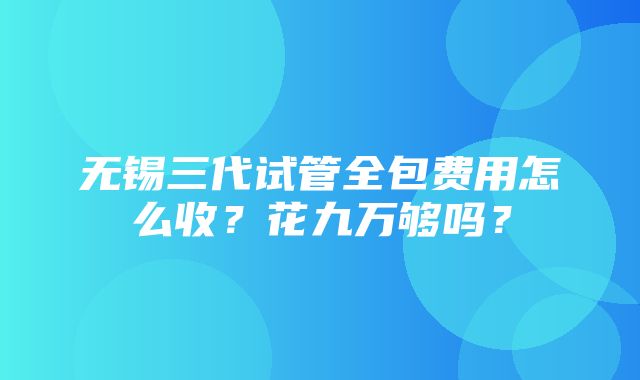 无锡三代试管全包费用怎么收？花九万够吗？