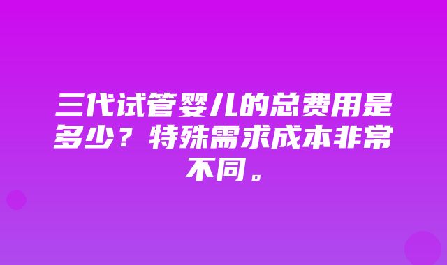 三代试管婴儿的总费用是多少？特殊需求成本非常不同。