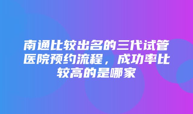 南通比较出名的三代试管医院预约流程，成功率比较高的是哪家