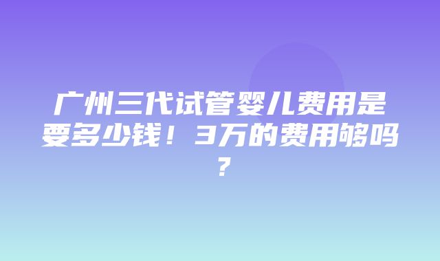 广州三代试管婴儿费用是要多少钱！3万的费用够吗？