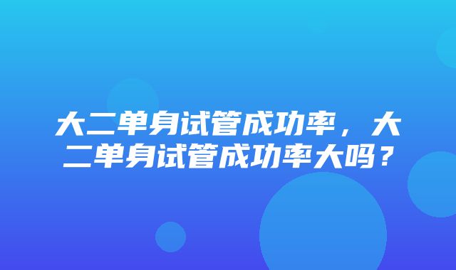 大二单身试管成功率，大二单身试管成功率大吗？