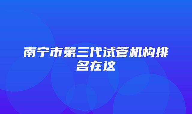 南宁市第三代试管机构排名在这