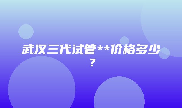 武汉三代试管**价格多少？