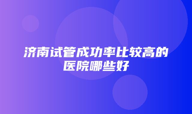 济南试管成功率比较高的医院哪些好