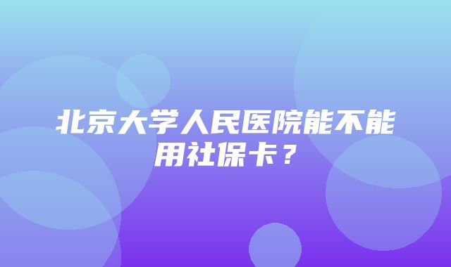 北京大学人民医院能不能用社保卡？