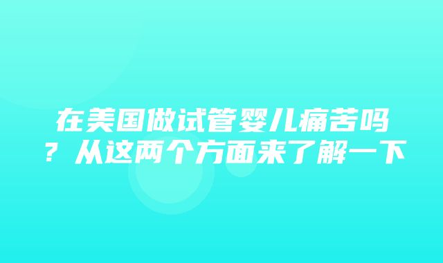 在美国做试管婴儿痛苦吗？从这两个方面来了解一下