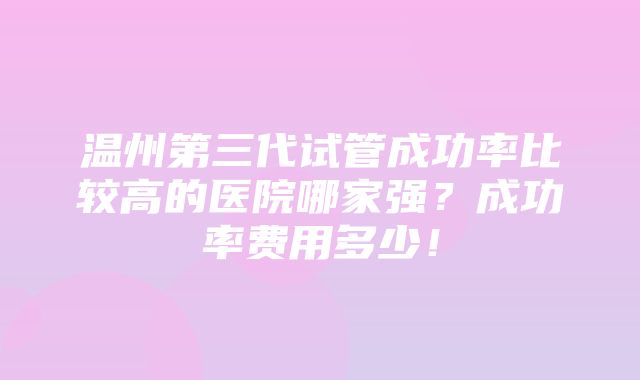 温州第三代试管成功率比较高的医院哪家强？成功率费用多少！