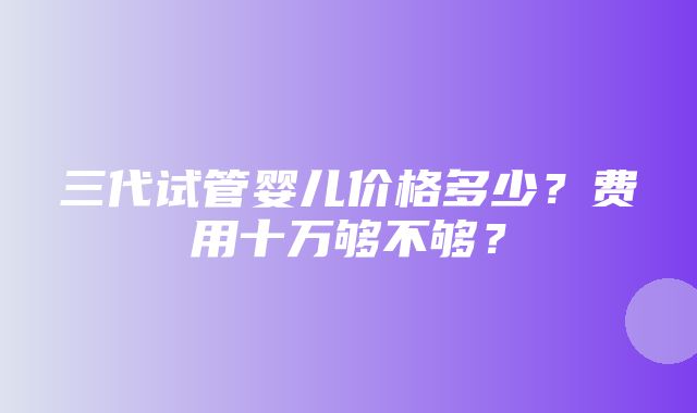 三代试管婴儿价格多少？费用十万够不够？