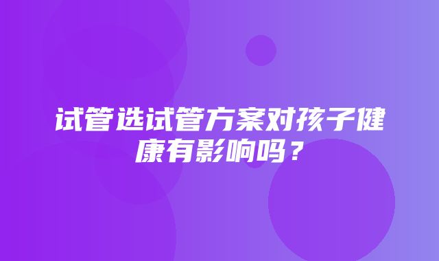 试管选试管方案对孩子健康有影响吗？