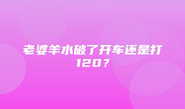 老婆羊水破了开车还是打120？