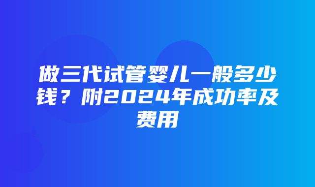 做三代试管婴儿一般多少钱？附2024年成功率及费用