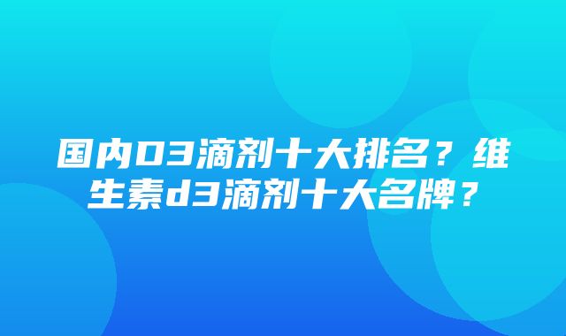 国内D3滴剂十大排名？维生素d3滴剂十大名牌？