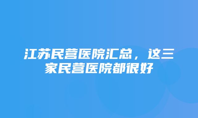 江苏民营医院汇总，这三家民营医院都很好