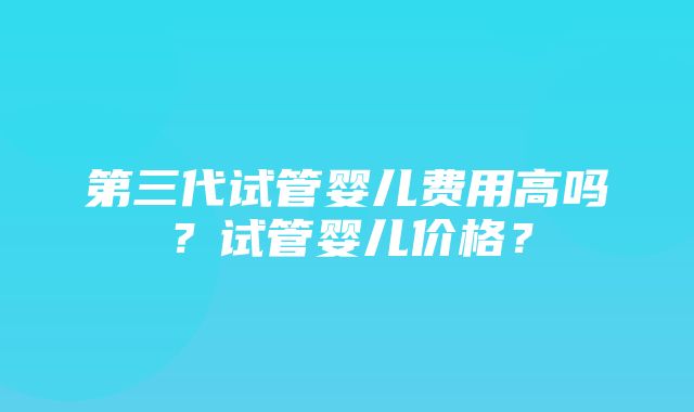 第三代试管婴儿费用高吗？试管婴儿价格？