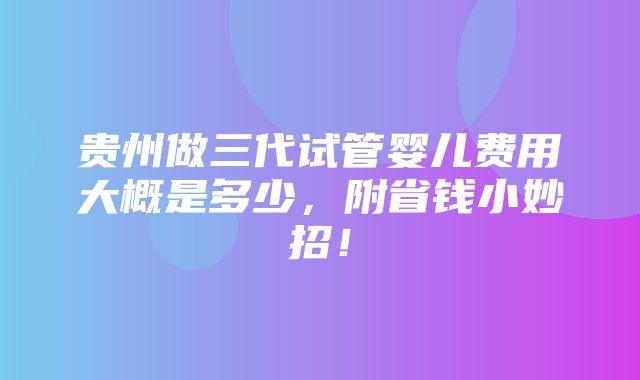 贵州做三代试管婴儿费用大概是多少，附省钱小妙招！