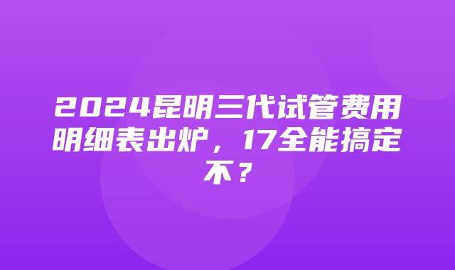 2024昆明三代试管费用明细表出炉，17全能搞定不？