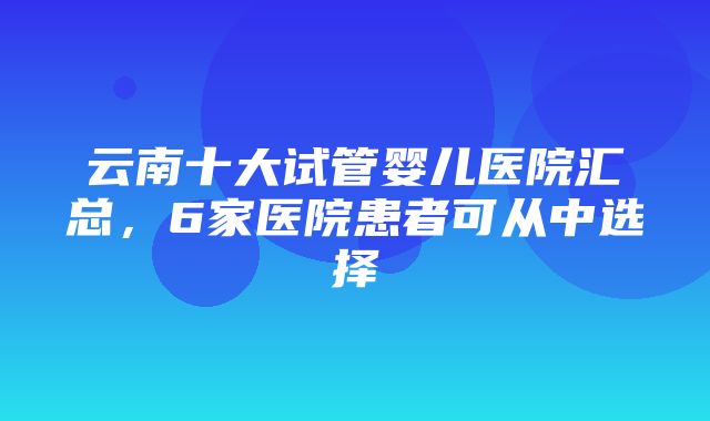 云南十大试管婴儿医院汇总，6家医院患者可从中选择