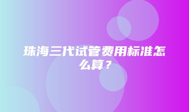 珠海三代试管费用标准怎么算？