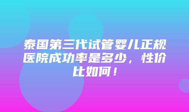 泰国第三代试管婴儿正规医院成功率是多少，性价比如何！