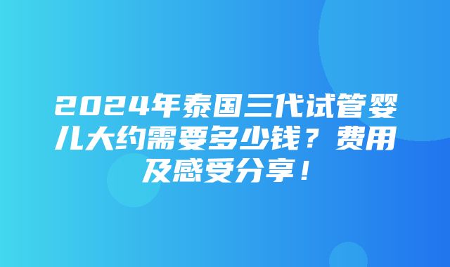 2024年泰国三代试管婴儿大约需要多少钱？费用及感受分享！