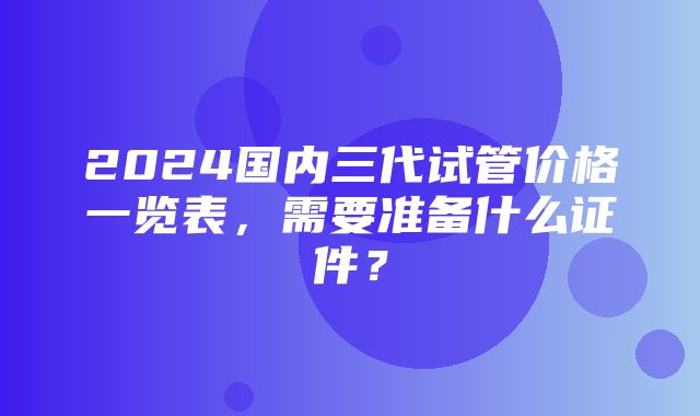 2024国内三代试管价格一览表，需要准备什么证件？