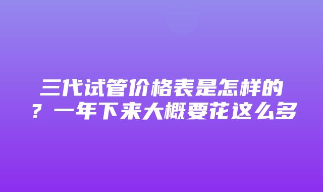 三代试管价格表是怎样的？一年下来大概要花这么多