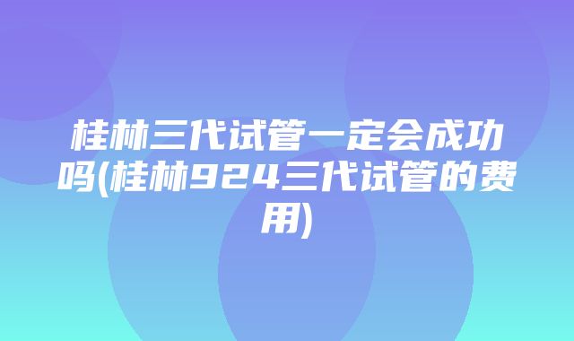 桂林三代试管一定会成功吗(桂林924三代试管的费用)