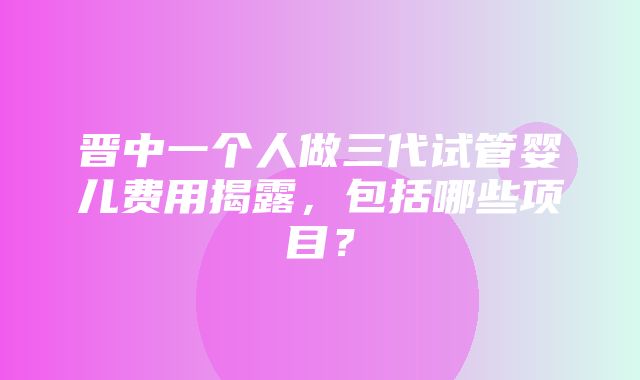 晋中一个人做三代试管婴儿费用揭露，包括哪些项目？