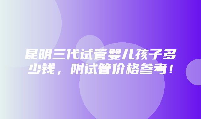 昆明三代试管婴儿孩子多少钱，附试管价格参考！