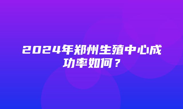 2024年郑州生殖中心成功率如何？