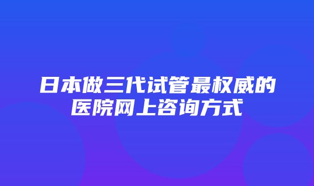 日本做三代试管最权威的医院网上咨询方式