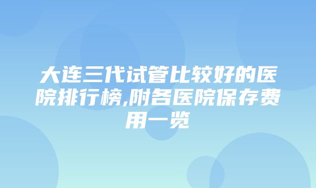 大连三代试管比较好的医院排行榜,附各医院保存费用一览