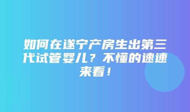 如何在遂宁产房生出第三代试管婴儿？不懂的速速来看！