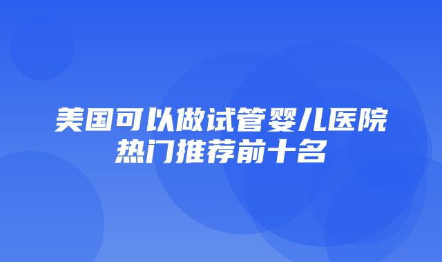 美国可以做试管婴儿医院热门推荐前十名