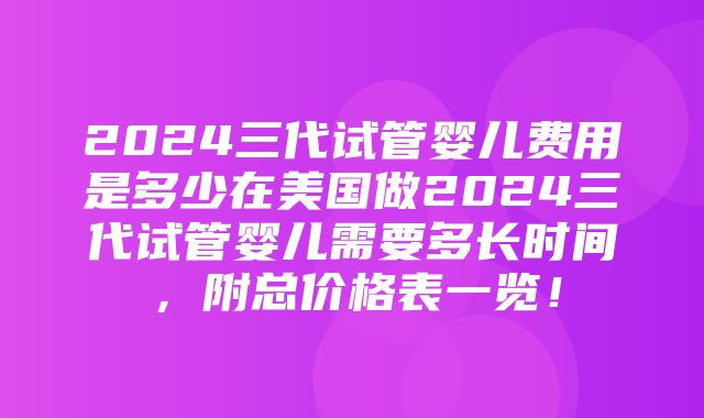 2024三代试管婴儿费用是多少在美国做2024三代试管婴儿需要多长时间，附总价格表一览！