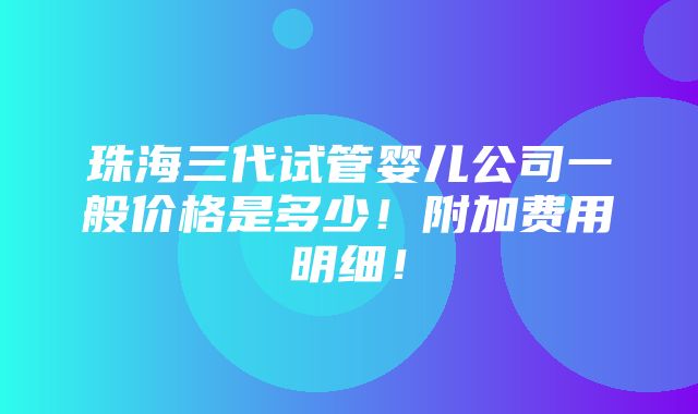 珠海三代试管婴儿公司一般价格是多少！附加费用明细！