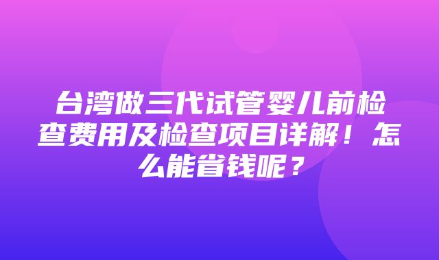 台湾做三代试管婴儿前检查费用及检查项目详解！怎么能省钱呢？