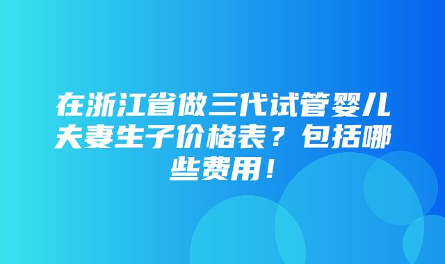 在浙江省做三代试管婴儿夫妻生子价格表？包括哪些费用！