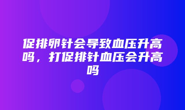 促排卵针会导致血压升高吗，打促排针血压会升高吗