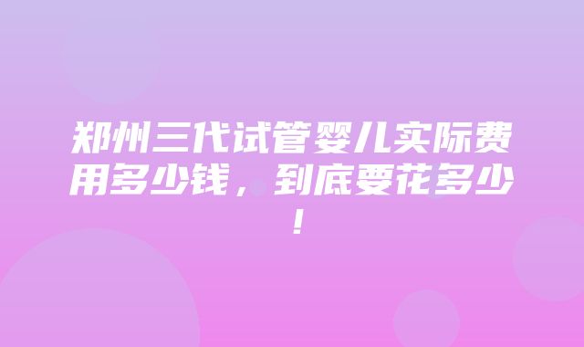 郑州三代试管婴儿实际费用多少钱，到底要花多少！