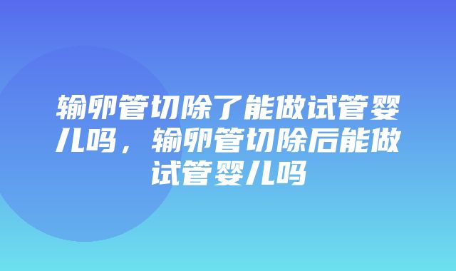 输卵管切除了能做试管婴儿吗，输卵管切除后能做试管婴儿吗