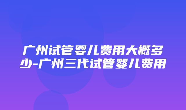 广州试管婴儿费用大概多少-广州三代试管婴儿费用