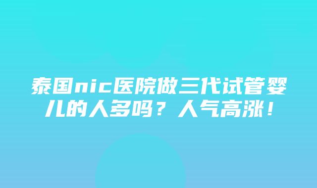 泰国nic医院做三代试管婴儿的人多吗？人气高涨！