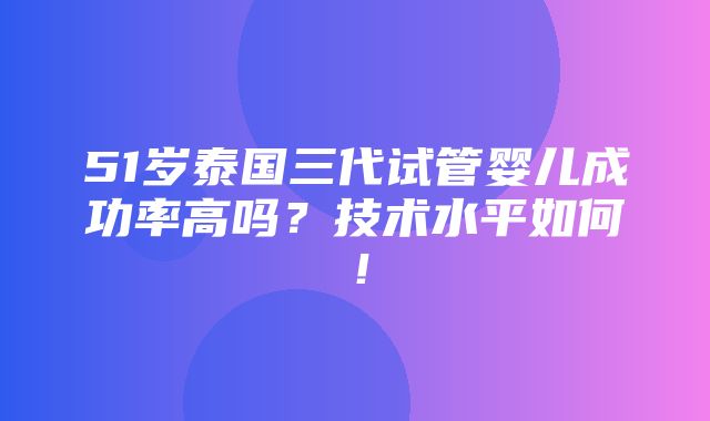 51岁泰国三代试管婴儿成功率高吗？技术水平如何！